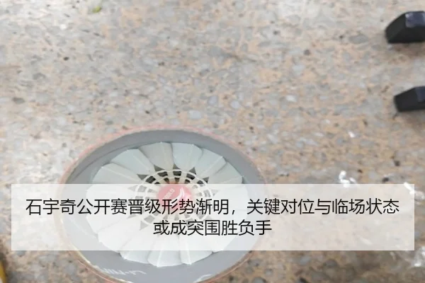 石宇奇公开赛晋级形势渐明，关键对位与临场状态或成突围胜负手